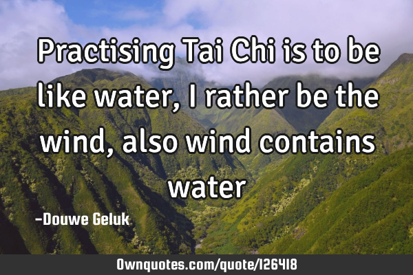 Practising Tai Chi is to be like water, i rather be the wind, also wind contains