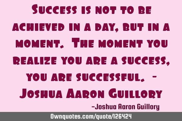 Success is not to be achieved in a day, but in a moment. The moment you realize you are a success,