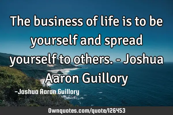 The business of life is to be yourself and spread yourself to others. - Joshua Aaron G
