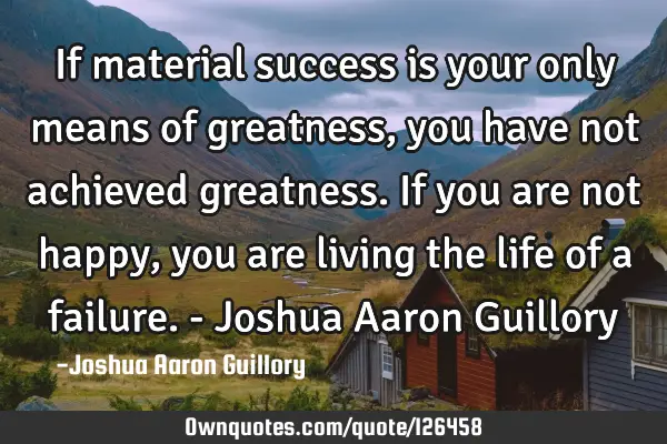 If material success is your only means of greatness, you have not achieved greatness. If you are