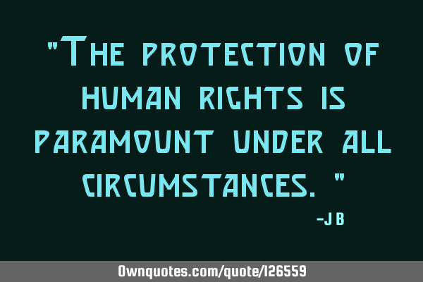 The protection of human rights is paramount under all