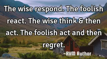 The wise respond. The foolish react. The wise think & then act. The foolish act and then regret.