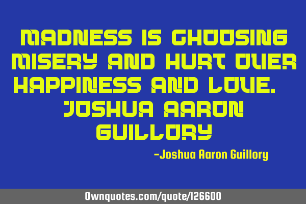 Madness is choosing misery and hurt over happiness and love. - Joshua Aaron G