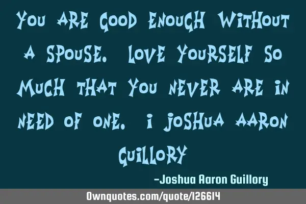 You are good enough without a spouse. Love yourself so much that you never are in need of one. - J