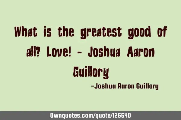 What is the greatest good of all? Love! - Joshua Aaron G