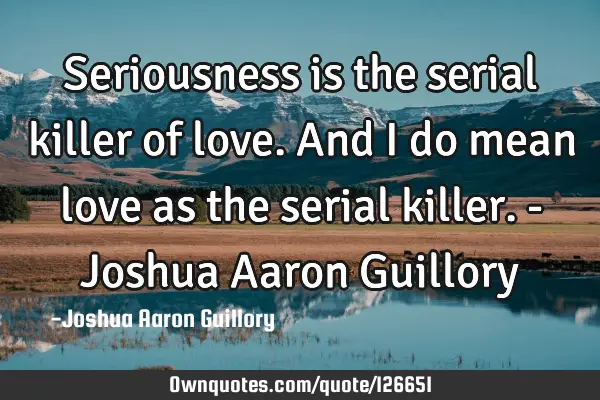 Seriousness is the serial killer of love. And I do mean love as the serial killer. - Joshua Aaron G