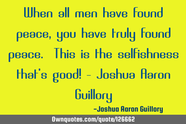When all men have found peace, you have truly found peace. This is the selfishness that
