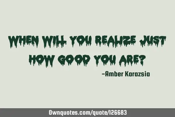 When will You realize just how GOOD You are?