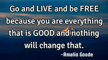Go and LIVE and be FREE because you are everything that is GOOD and nothing will change that.