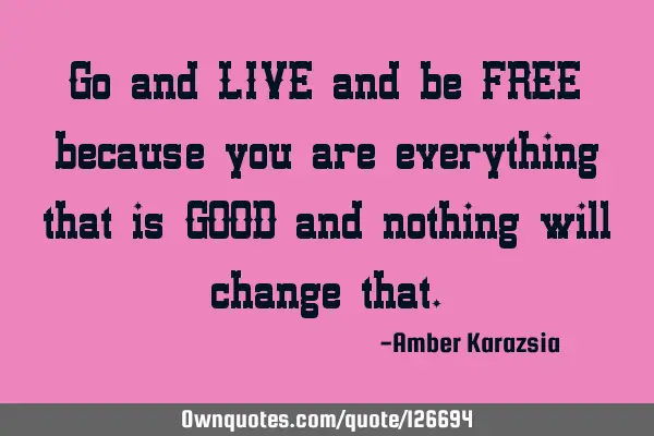 Go and LIVE and be FREE because you are everything that is GOOD and nothing will change