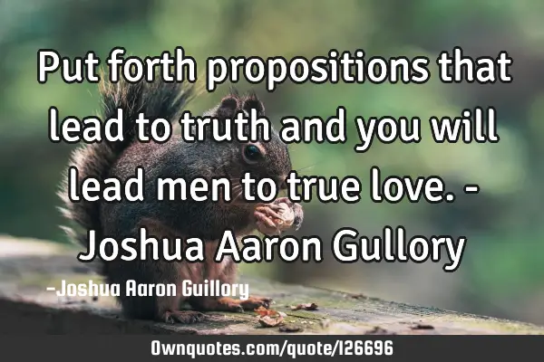 Put forth propositions that lead to truth and you will lead men to true love. - Joshua Aaron G