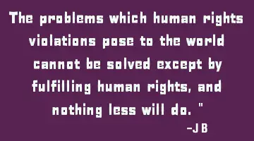 The problems which human rights violations pose to the world cannot be solved except by fulfilling