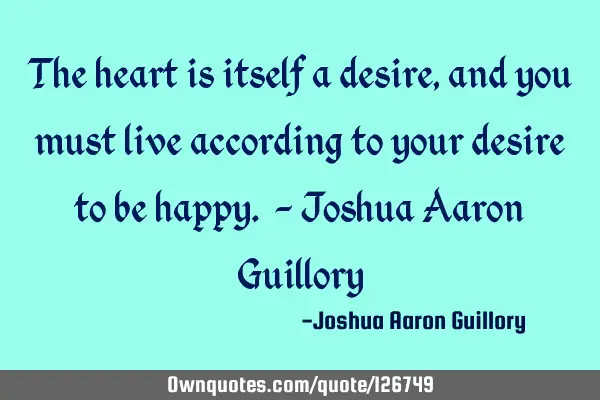 The heart is itself a desire, and you must live according to your desire to be happy. - Joshua A