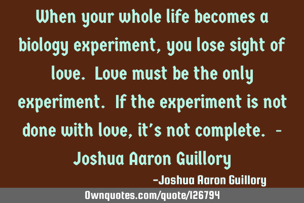 When your whole life becomes a biology experiment, you lose sight of love. Love must be the only
