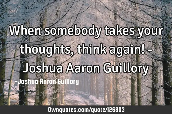 When somebody takes your thoughts, think again! - Joshua Aaron G