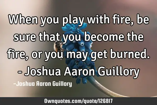 When you play with fire, be sure that you become the fire, or you may get burned. - Joshua Aaron G