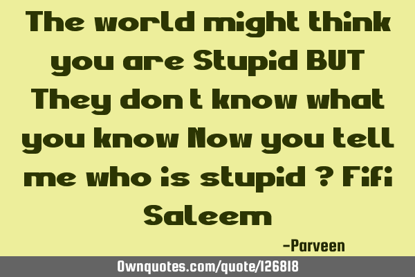 The world might think you are Stupid BUT They don’t know what you know Now you tell me who is