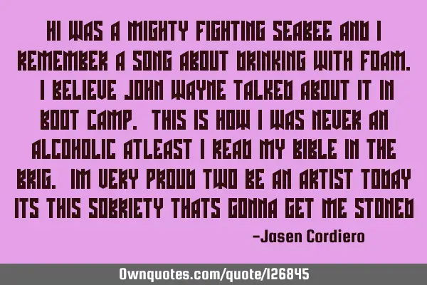 HI WAS A MIGHTY FIGHTING SEABEE AND I REMEMBER A SONG ABOUT DRINKING WITH FOAM. I BELIEVE JOHN WAYNE