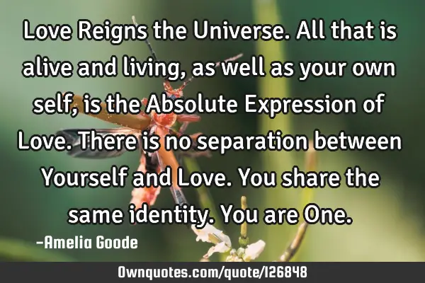 Love Reigns the Universe. All that is alive and living, as well as your own self, is the Absolute E