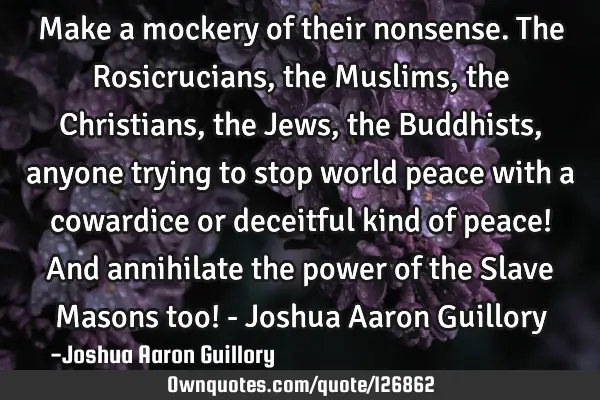 Make a mockery of their nonsense. The Rosicrucians, the Muslims, the Christians, the Jews, the B