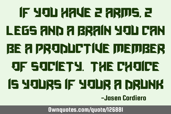 IF YOU HAVE 2 ARMS, 2 LEGS AND A BRAIN YOU CAN BE A PRODUCTIVE MEMBER OF SOCIETY. THE CHOICE IS YOUR