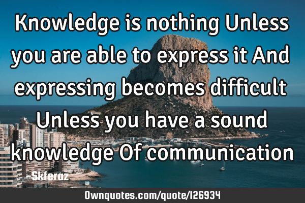 Knowledge is nothing Unless you are able to express it And expressing becomes difficult Unless you