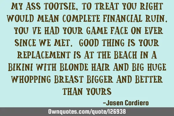 MY ASS TOOTSIE ,TO TREAT YOU RIGHT WOULD MEAN COMPLETE FINANCIAL RUIN. YOU