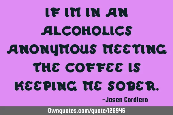 IF IM IN AN ALCOHOLICS ANONYMOUS MEETING THE COFFEE IS KEEPING ME SOBER