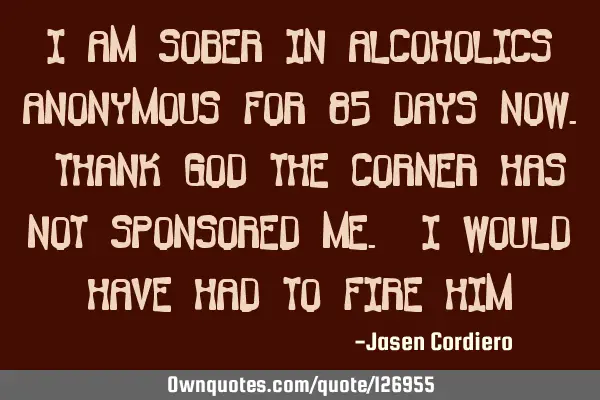 I AM SOBER IN ALCOHOLICS ANONYMOUS FOR 85 DAYS NOW. THANK GOD THE CORNER HAS NOT SPONSORED ME. I WOU