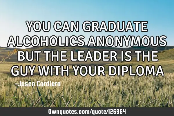 YOU CAN GRADUATE ALCOHOLICS ANONYMOUS BUT THE LEADER IS THE GUY WITH YOUR DIPLOMA
