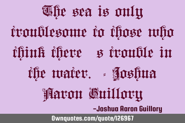 The sea is only troublesome to those who think there
