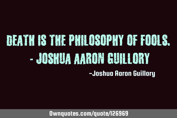 Death is the philosophy of fools. - Joshua Aaron G