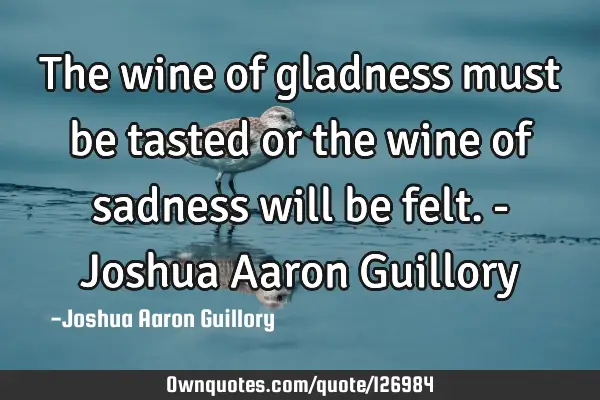 The wine of gladness must be tasted or the wine of sadness will be felt. - Joshua Aaron G