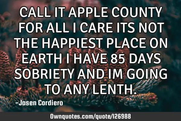 CALL IT APPLE COUNTY FOR ALL I CARE ITS NOT THE HAPPIEST PLACE ON EARTH I HAVE 85 DAYS SOBRIETY AND