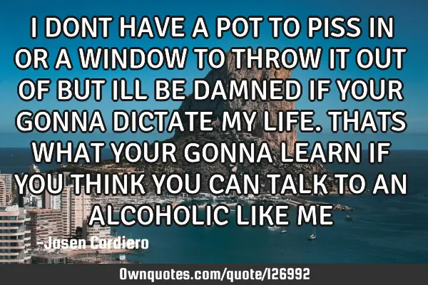 I DONT HAVE A POT TO PISS IN OR A WINDOW TO THROW IT OUT OF BUT ILL BE DAMNED IF YOUR GONNA DICTATE