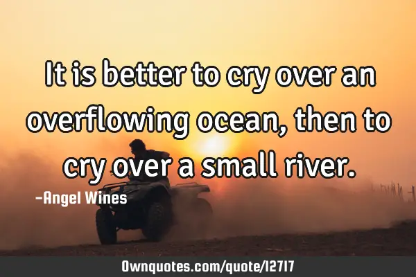 It is better to cry over an overflowing ocean,then to cry over a small