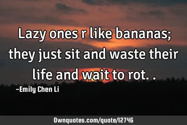Lazy ones r like bananas; they just sit and waste their life and wait to