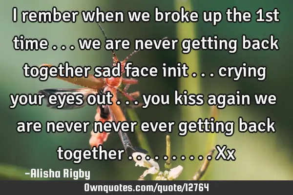 I rember when we broke up the 1st time ... we are never getting back together sad face init ...