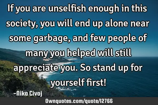 If you are unselfish enough in this society,you will end up alone near some garbage, and few people