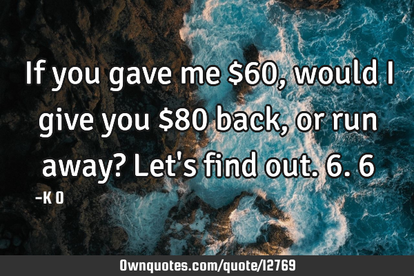 If you gave me $60, would I give you $80 back, or run away? Let