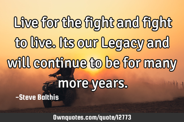 Live for the fight and fight to live. Its our Legacy and will continue to be for many more