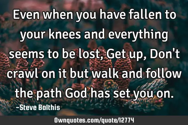 Even when you have fallen to your knees and everything seems to be lost, Get up, Don