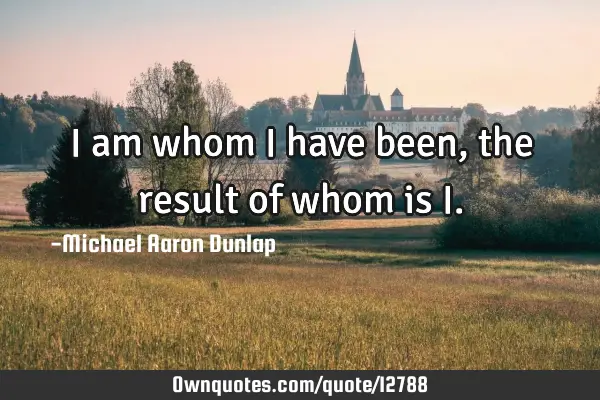 I am whom I have been, the result of whom is I