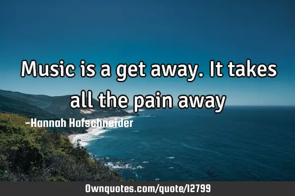 Music is a get away. It takes all the pain