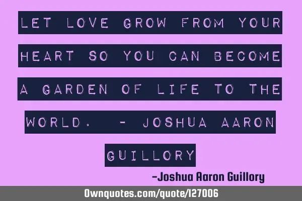 Let love grow from your heart so you can become a garden of life to the world. - Joshua Aaron G