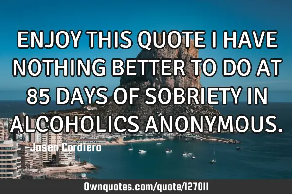 ENJOY THIS QUOTE I HAVE NOTHING BETTER TO DO AT 85 DAYS OF SOBRIETY IN ALCOHOLICS ANONYMOUS