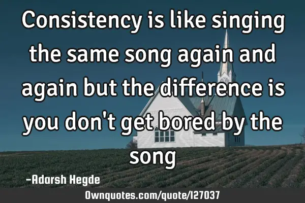 Consistency is like singing the same song again and again but the difference is you don