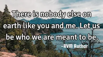 There is nobody else on earth like you and me. Let us be who we are meant to be.