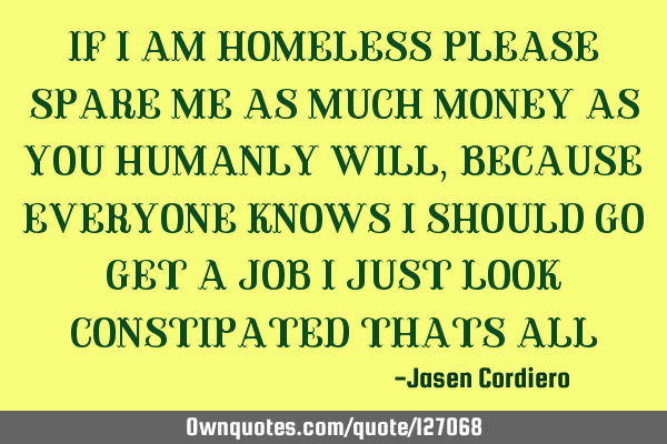 IF I AM HOMELESS PLEASE SPARE ME AS MUCH MONEY AS YOU HUMANLY WILL, BECAUSE EVERYONE KNOWS I SHOULD