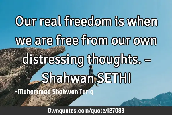 Our real freedom is when we are free from our own distressing thoughts. – Shahwan SETHI